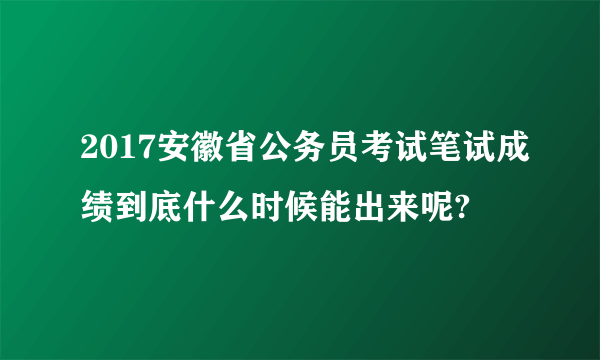 2017安徽省公务员考试笔试成绩到底什么时候能出来呢?