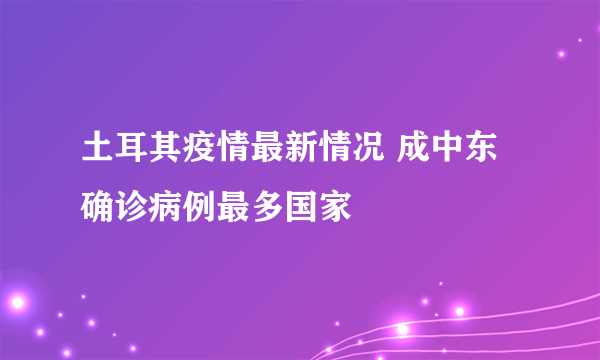 土耳其疫情最新情况 成中东确诊病例最多国家