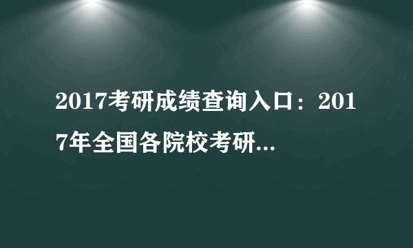 2017考研成绩查询入口：2017年全国各院校考研成绩查询时间|查询入口一览