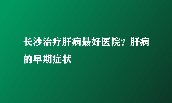 长沙治疗肝病最好医院？肝病的早期症状