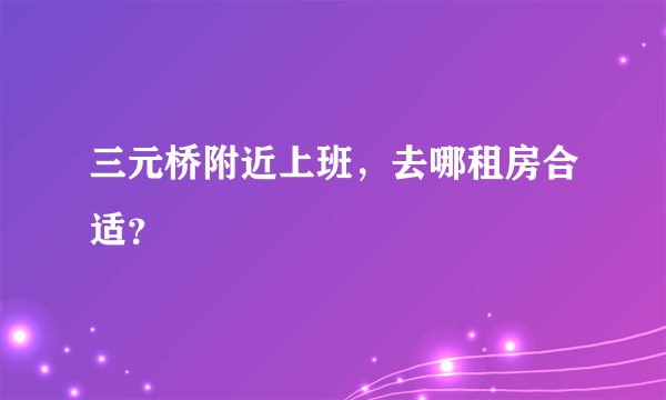 三元桥附近上班，去哪租房合适？