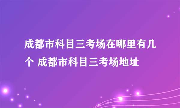 成都市科目三考场在哪里有几个 成都市科目三考场地址