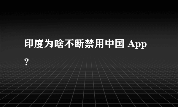 印度为啥不断禁用中国 App？