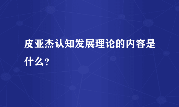 皮亚杰认知发展理论的内容是什么？