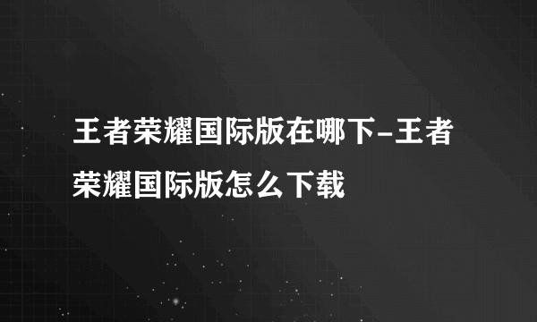 王者荣耀国际版在哪下-王者荣耀国际版怎么下载