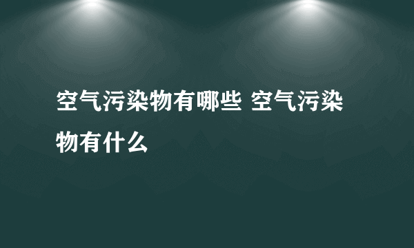 空气污染物有哪些 空气污染物有什么