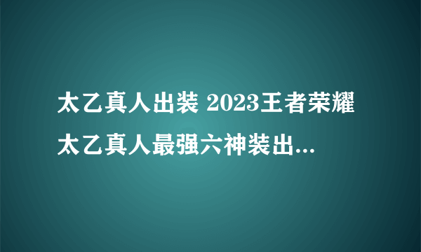 太乙真人出装 2023王者荣耀太乙真人最强六神装出装顺序推荐