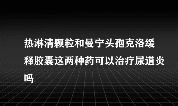 热淋清颗粒和曼宁头孢克洛缓释胶囊这两种药可以治疗尿道炎吗