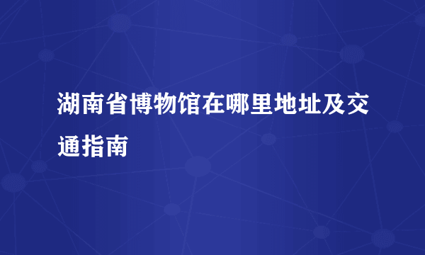 湖南省博物馆在哪里地址及交通指南