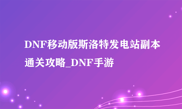 DNF移动版斯洛特发电站副本通关攻略_DNF手游