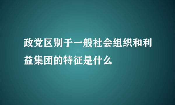 政党区别于一般社会组织和利益集团的特征是什么