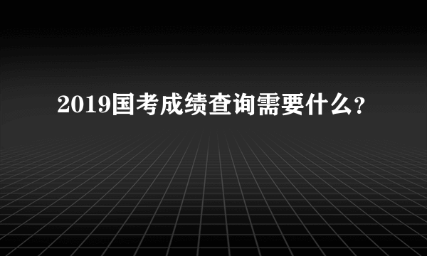 2019国考成绩查询需要什么？