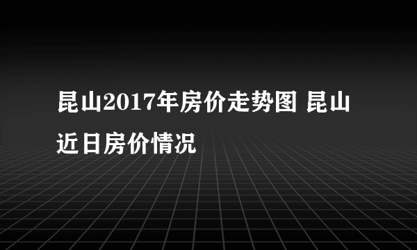 昆山2017年房价走势图 昆山近日房价情况