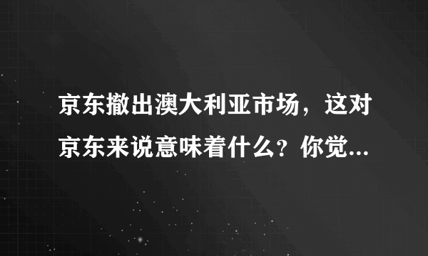 京东撤出澳大利亚市场，这对京东来说意味着什么？你觉得京东如何？