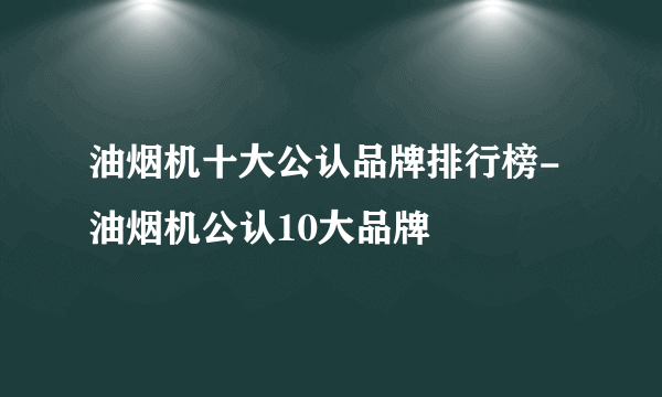 油烟机十大公认品牌排行榜-油烟机公认10大品牌