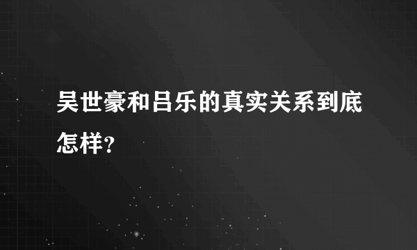 吴世豪和吕乐的真实关系到底怎样？