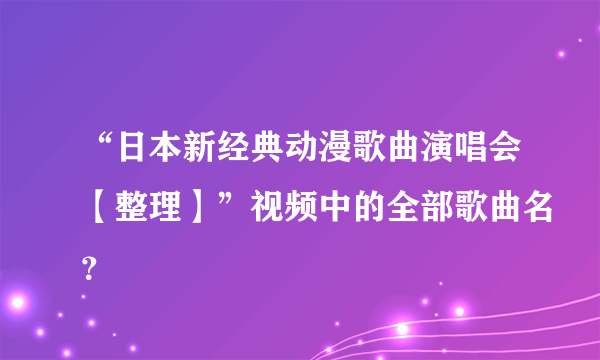 “日本新经典动漫歌曲演唱会【整理】”视频中的全部歌曲名？