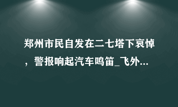 郑州市民自发在二七塔下哀悼，警报响起汽车鸣笛_飞外网视频_飞外网