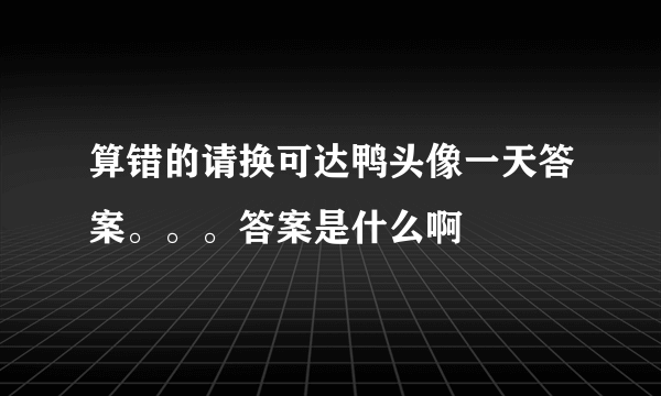 算错的请换可达鸭头像一天答案。。。答案是什么啊