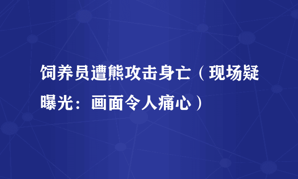 饲养员遭熊攻击身亡（现场疑曝光：画面令人痛心）