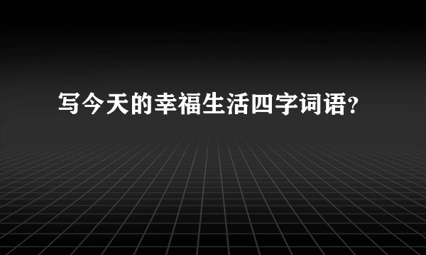 写今天的幸福生活四字词语？