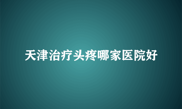 天津治疗头疼哪家医院好