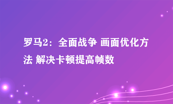 罗马2：全面战争 画面优化方法 解决卡顿提高帧数