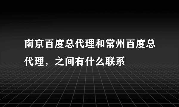 南京百度总代理和常州百度总代理，之间有什么联系