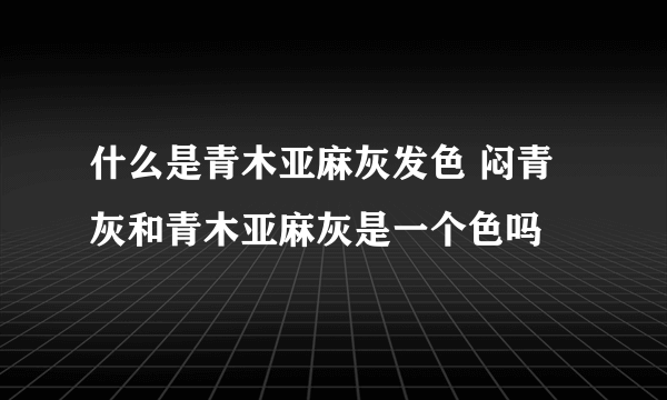 什么是青木亚麻灰发色 闷青灰和青木亚麻灰是一个色吗