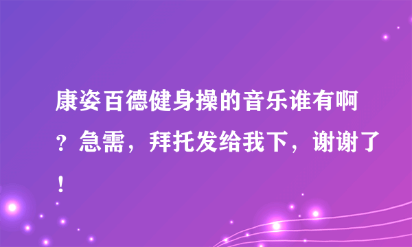 康姿百德健身操的音乐谁有啊？急需，拜托发给我下，谢谢了！