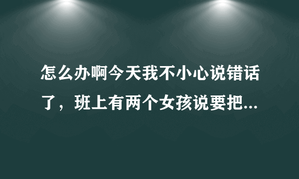 怎么办啊今天我不小心说错话了，班上有两个女孩说要把我打一顿，没开玩笑！是真的要打我！我该怎么办？