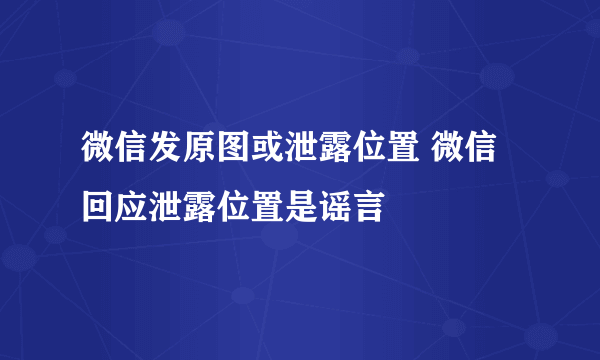 微信发原图或泄露位置 微信回应泄露位置是谣言