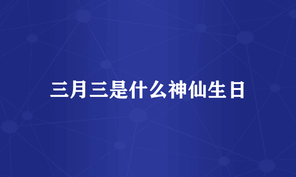 三月三是什么神仙生日