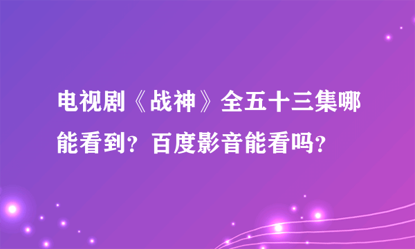 电视剧《战神》全五十三集哪能看到？百度影音能看吗？