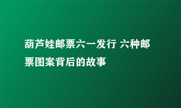 葫芦娃邮票六一发行 六种邮票图案背后的故事