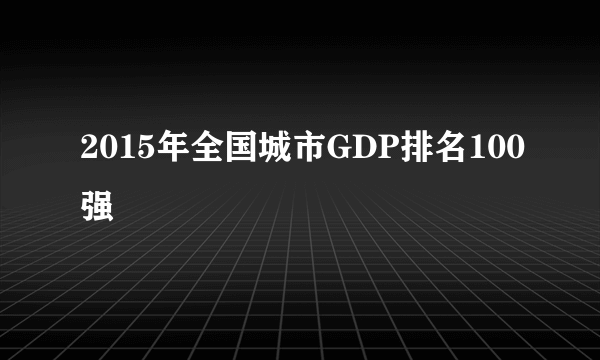 2015年全国城市GDP排名100强