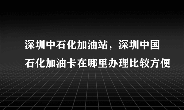 深圳中石化加油站，深圳中国石化加油卡在哪里办理比较方便