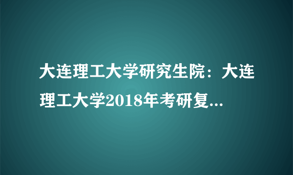 大连理工大学研究生院：大连理工大学2018年考研复试分数线公布