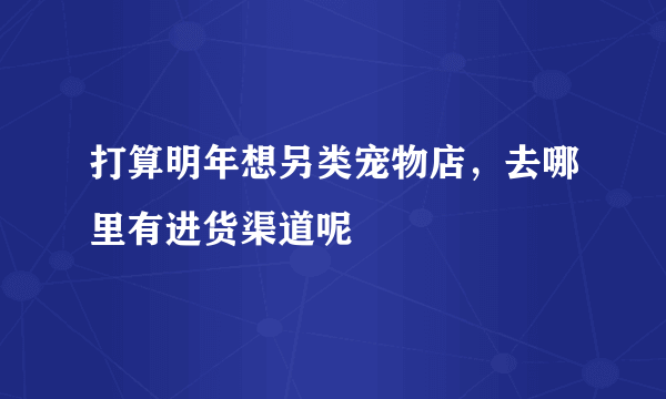 打算明年想另类宠物店，去哪里有进货渠道呢