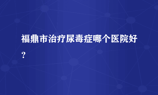 福鼎市治疗尿毒症哪个医院好？