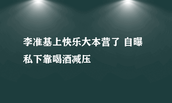 李准基上快乐大本营了 自曝私下靠喝酒减压