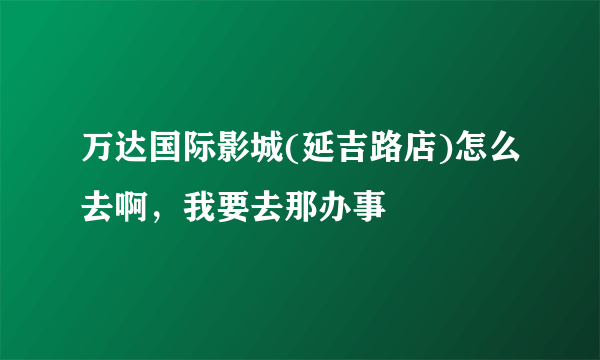 万达国际影城(延吉路店)怎么去啊，我要去那办事