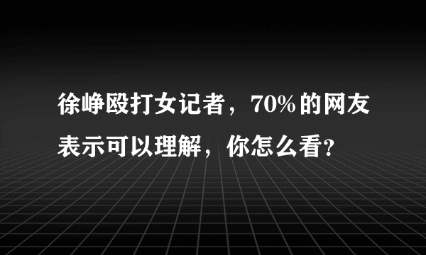 徐峥殴打女记者，70%的网友表示可以理解，你怎么看？