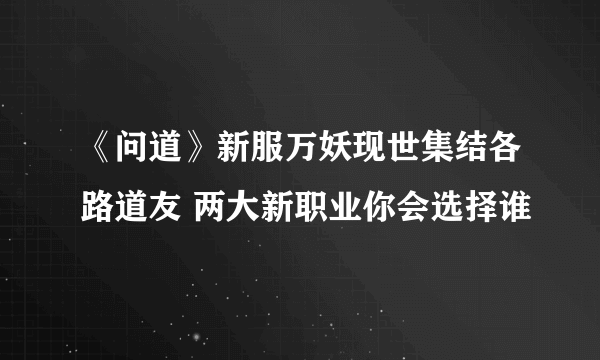 《问道》新服万妖现世集结各路道友 两大新职业你会选择谁