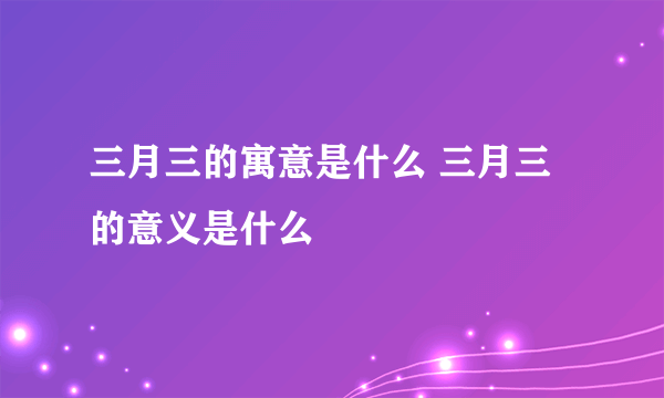 三月三的寓意是什么 三月三的意义是什么