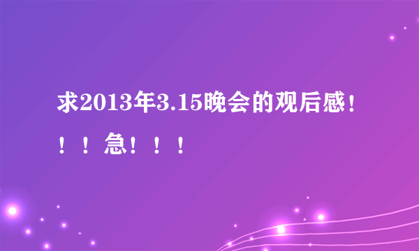 求2013年3.15晚会的观后感！！！急！！！