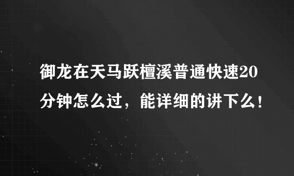 御龙在天马跃檀溪普通快速20分钟怎么过，能详细的讲下么！