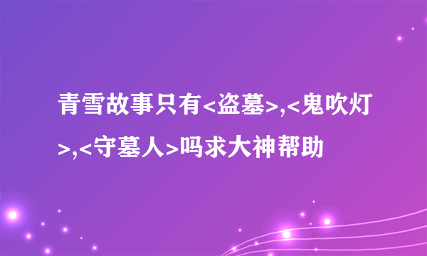 青雪故事只有<盗墓>,<鬼吹灯>,<守墓人>吗求大神帮助