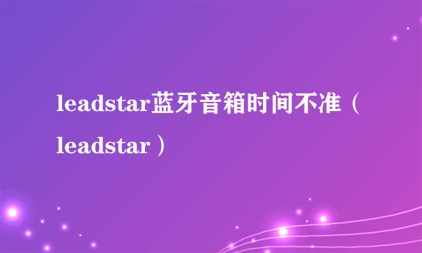 leadstar蓝牙音箱时间不准（leadstar）