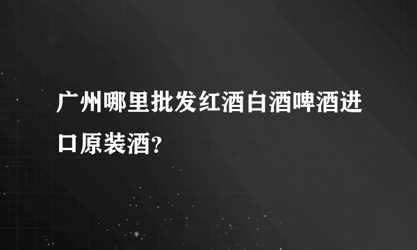 广州哪里批发红酒白酒啤酒进口原装酒？